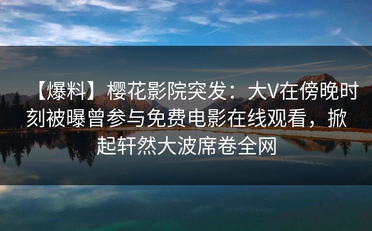 【爆料】樱花影院突发：大V在傍晚时刻被曝曾参与免费电影在线观看，掀起轩然大波席卷全网