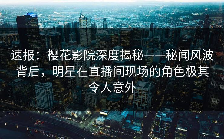 速报：樱花影院深度揭秘——秘闻风波背后，明星在直播间现场的角色极其令人意外