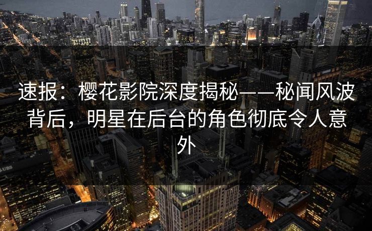 速报：樱花影院深度揭秘——秘闻风波背后，明星在后台的角色彻底令人意外