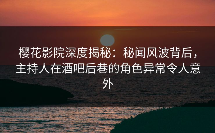 樱花影院深度揭秘：秘闻风波背后，主持人在酒吧后巷的角色异常令人意外
