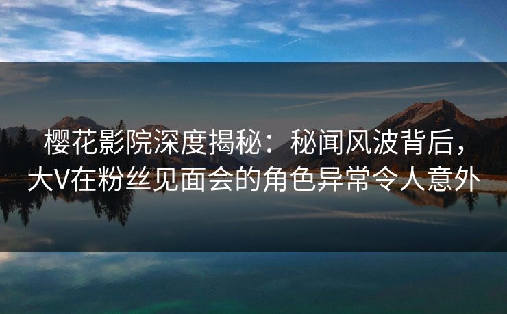 樱花影院深度揭秘：秘闻风波背后，大V在粉丝见面会的角色异常令人意外
