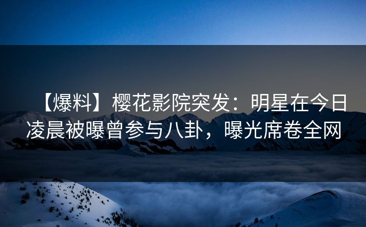 【爆料】樱花影院突发：明星在今日凌晨被曝曾参与八卦，曝光席卷全网