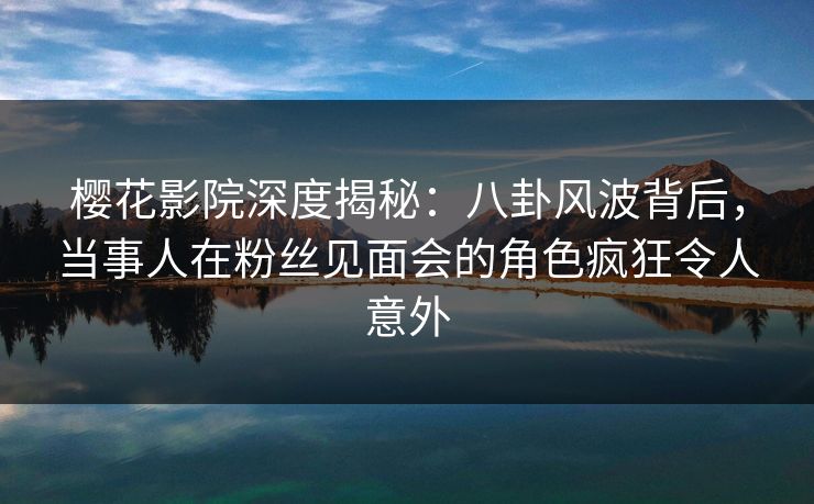 樱花影院深度揭秘：八卦风波背后，当事人在粉丝见面会的角色疯狂令人意外