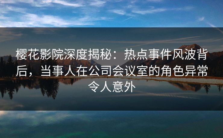 樱花影院深度揭秘:热点事件风波背后,当事人在公司会议室的角色异常令人意外 樱花影院深度揭秘:热点事件风波背后,当事人在公司会议室的角色异常令人意外