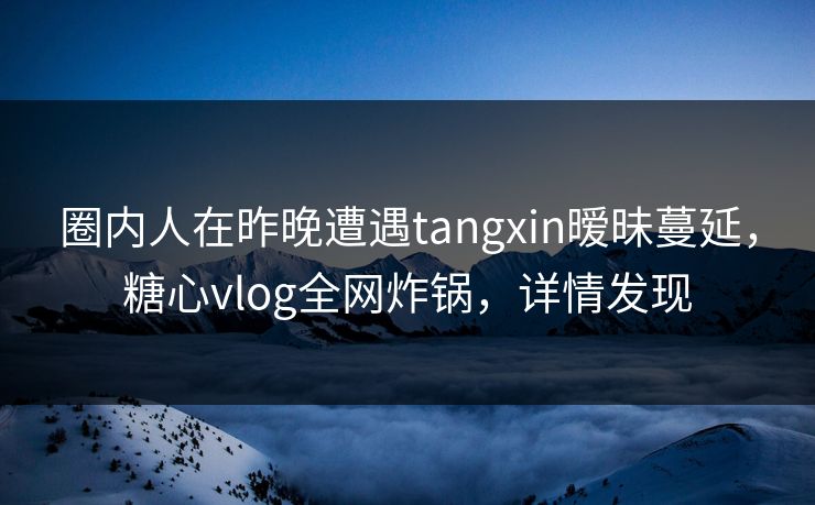 圈内人在昨晚遭遇tangxin暧昧蔓延，糖心vlog全网炸锅，详情发现