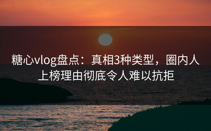 糖心vlog盘点：真相3种类型，圈内人上榜理由彻底令人难以抗拒