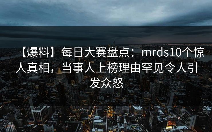 【爆料】每日大赛盘点：mrds10个惊人真相，当事人上榜理由罕见令人引发众怒