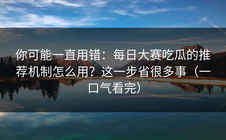 你可能一直用错：每日大赛吃瓜的推荐机制怎么用？这一步省很多事（一口气看完）