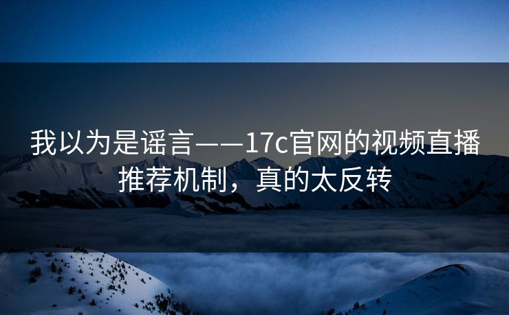 我以为是谣言——17c官网的视频直播推荐机制，真的太反转