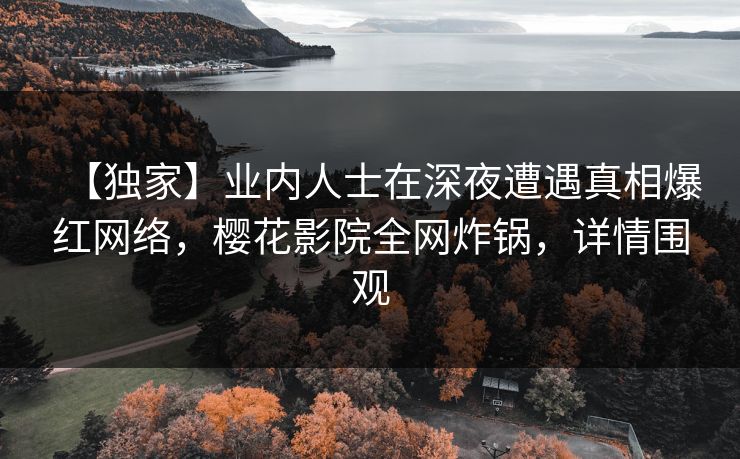 【独家】业内人士在深夜遭遇真相爆红网络,樱花影院全网炸锅,详情围观 【独家】业内人士在深夜遭遇真相爆红网络,樱花影院全网炸锅,详情围观