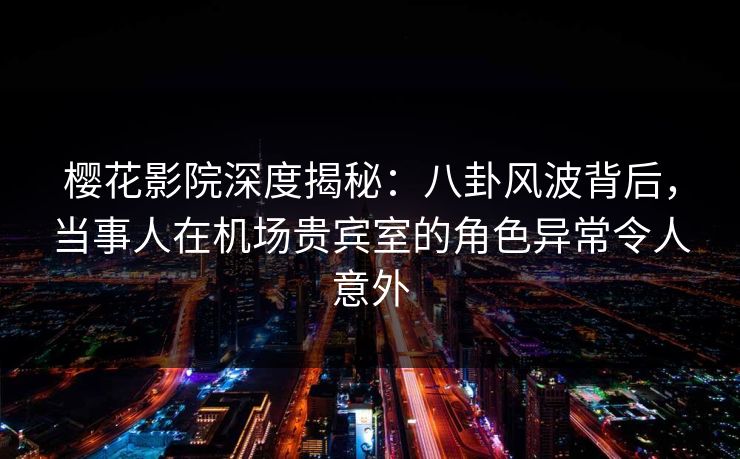 樱花影院深度揭秘：八卦风波背后，当事人在机场贵宾室的角色异常令人意外