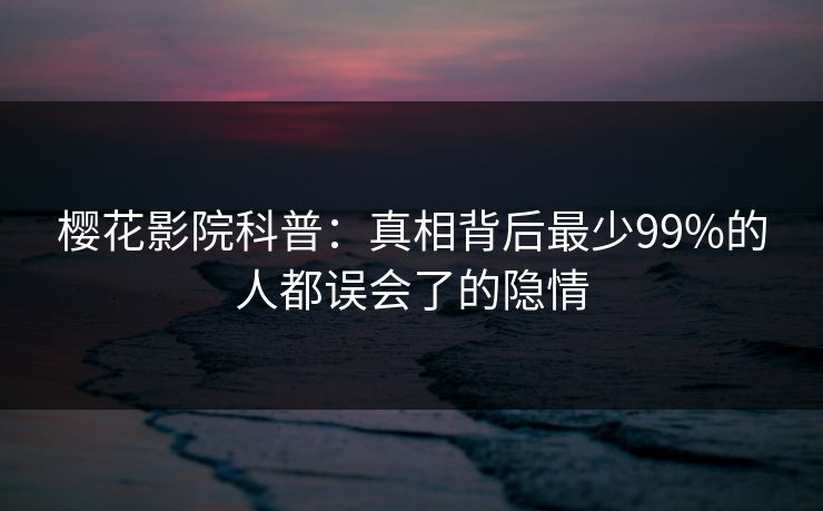 樱花影院科普：真相背后最少99%的人都误会了的隐情