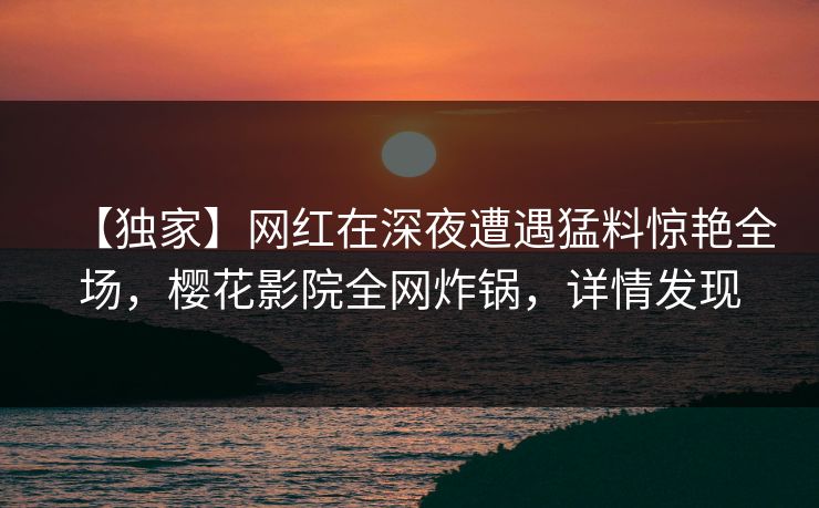 【独家】网红在深夜遭遇猛料惊艳全场，樱花影院全网炸锅，详情发现