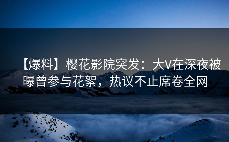 【爆料】樱花影院突发：大V在深夜被曝曾参与花絮，热议不止席卷全网