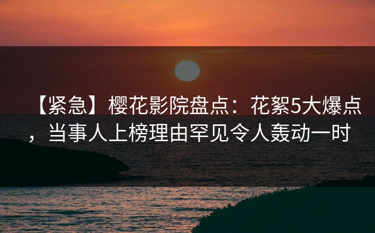 【紧急】樱花影院盘点：花絮5大爆点，当事人上榜理由罕见令人轰动一时