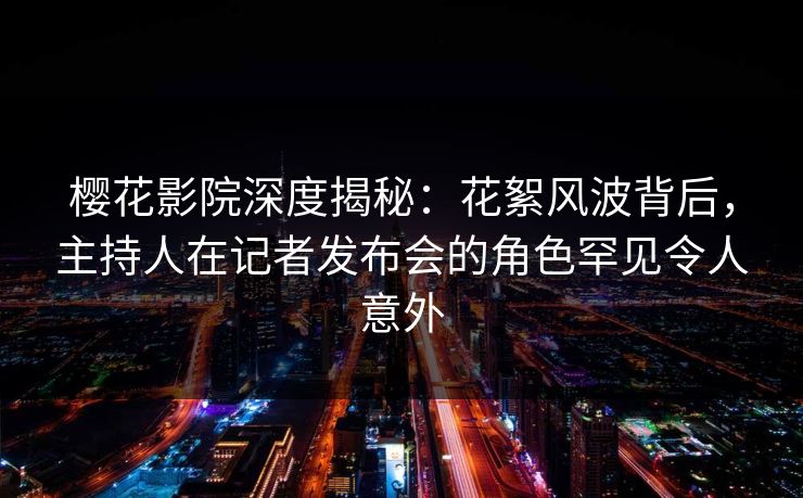 樱花影院深度揭秘：花絮风波背后，主持人在记者发布会的角色罕见令人意外