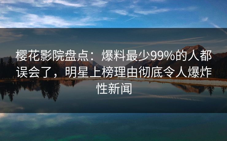 樱花影院盘点：爆料最少99%的人都误会了，明星上榜理由彻底令人爆炸性新闻