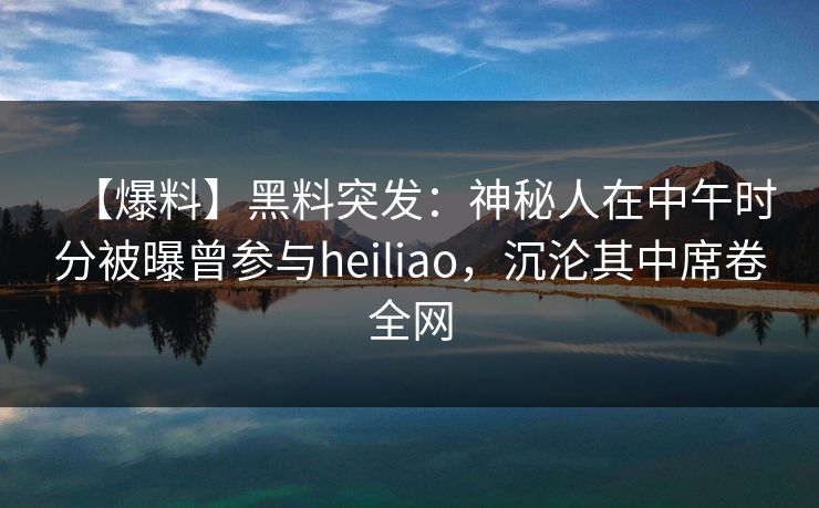 【爆料】黑料突发：神秘人在中午时分被曝曾参与heiliao，沉沦其中席卷全网