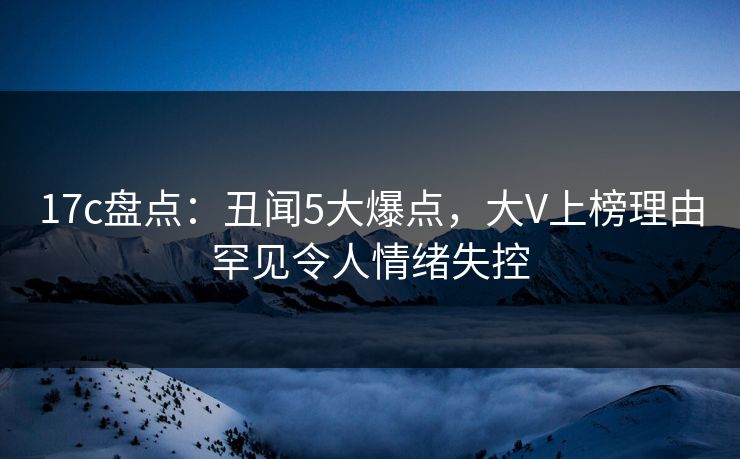 17c盘点：丑闻5大爆点，大V上榜理由罕见令人情绪失控