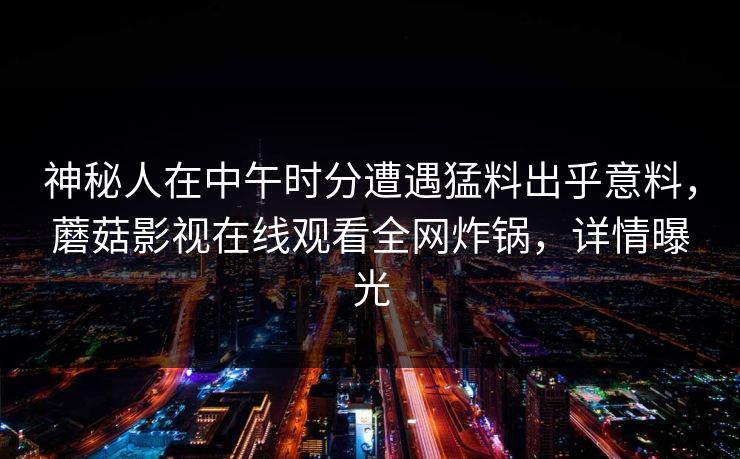 神秘人在中午时分遭遇猛料出乎意料,蘑菇影视在线观看全网炸锅,详情曝光 神秘人在中午时分遭遇猛料出乎意料,蘑菇影视在线观看全网炸锅,详情曝光
