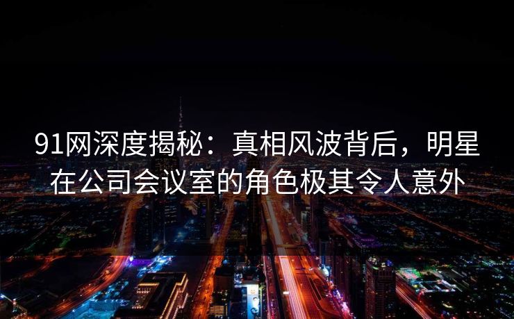 91网深度揭秘:真相风波背后,明星在公司会议室的角色极其令人意外 91网深度揭秘:真相风波背后,明星在公司会议室的角色极其令人意外