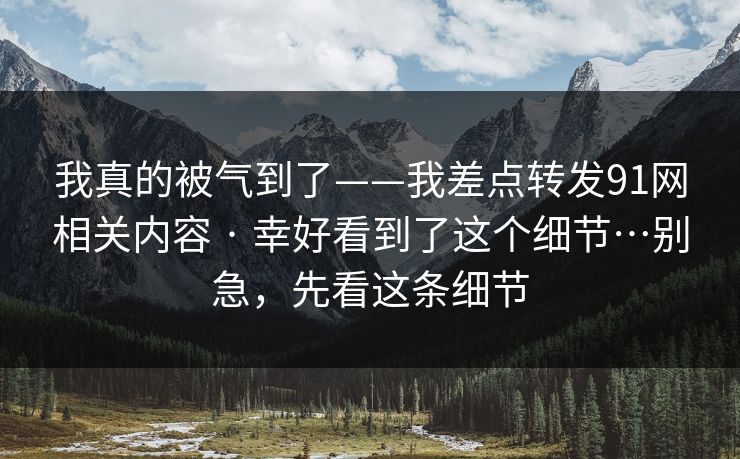 我真的被气到了——我差点转发91网相关内容 · 幸好看到了这个细节…别急，先看这条细节