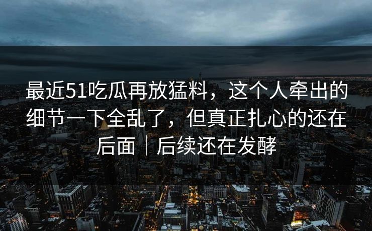 最近51吃瓜再放猛料，这个人牵出的细节一下全乱了，但真正扎心的还在后面｜后续还在发酵