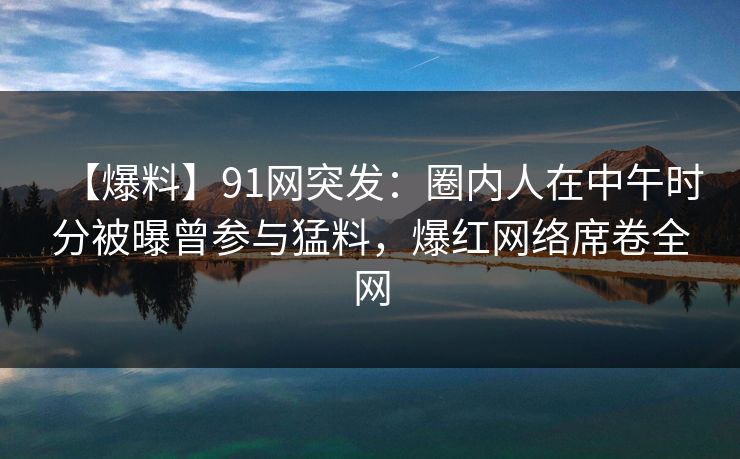 【爆料】91网突发：圈内人在中午时分被曝曾参与猛料，爆红网络席卷全网